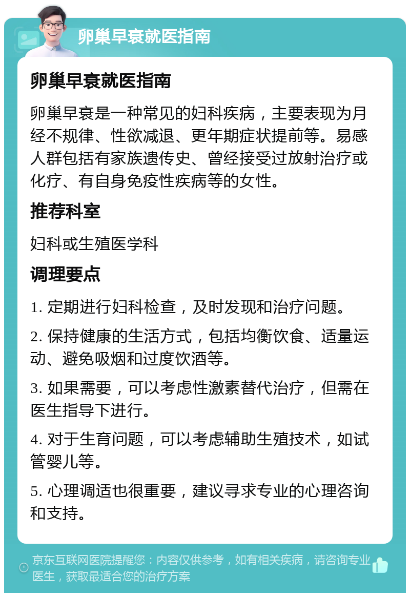 卵巢早衰就医指南 卵巢早衰就医指南 卵巢早衰是一种常见的妇科疾病，主要表现为月经不规律、性欲减退、更年期症状提前等。易感人群包括有家族遗传史、曾经接受过放射治疗或化疗、有自身免疫性疾病等的女性。 推荐科室 妇科或生殖医学科 调理要点 1. 定期进行妇科检查，及时发现和治疗问题。 2. 保持健康的生活方式，包括均衡饮食、适量运动、避免吸烟和过度饮酒等。 3. 如果需要，可以考虑性激素替代治疗，但需在医生指导下进行。 4. 对于生育问题，可以考虑辅助生殖技术，如试管婴儿等。 5. 心理调适也很重要，建议寻求专业的心理咨询和支持。