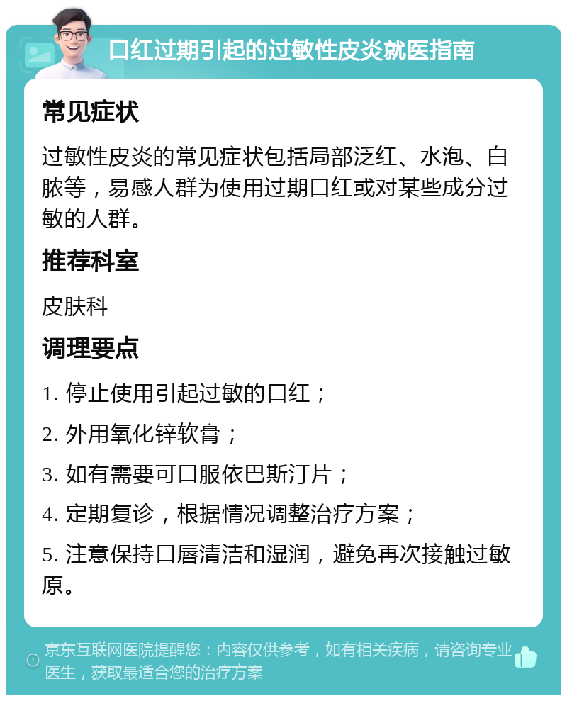 口红过期引起的过敏性皮炎就医指南 常见症状 过敏性皮炎的常见症状包括局部泛红、水泡、白脓等，易感人群为使用过期口红或对某些成分过敏的人群。 推荐科室 皮肤科 调理要点 1. 停止使用引起过敏的口红； 2. 外用氧化锌软膏； 3. 如有需要可口服依巴斯汀片； 4. 定期复诊，根据情况调整治疗方案； 5. 注意保持口唇清洁和湿润，避免再次接触过敏原。