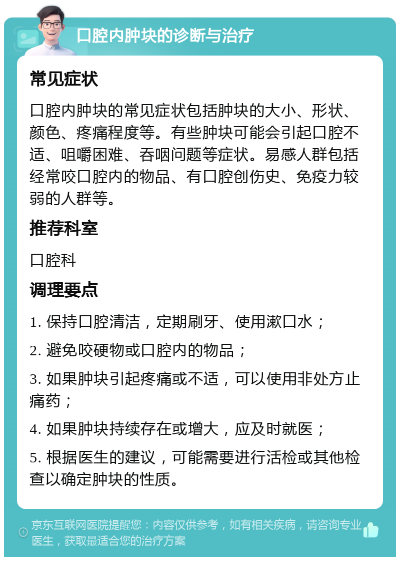 口腔内肿块的诊断与治疗 常见症状 口腔内肿块的常见症状包括肿块的大小、形状、颜色、疼痛程度等。有些肿块可能会引起口腔不适、咀嚼困难、吞咽问题等症状。易感人群包括经常咬口腔内的物品、有口腔创伤史、免疫力较弱的人群等。 推荐科室 口腔科 调理要点 1. 保持口腔清洁，定期刷牙、使用漱口水； 2. 避免咬硬物或口腔内的物品； 3. 如果肿块引起疼痛或不适，可以使用非处方止痛药； 4. 如果肿块持续存在或增大，应及时就医； 5. 根据医生的建议，可能需要进行活检或其他检查以确定肿块的性质。