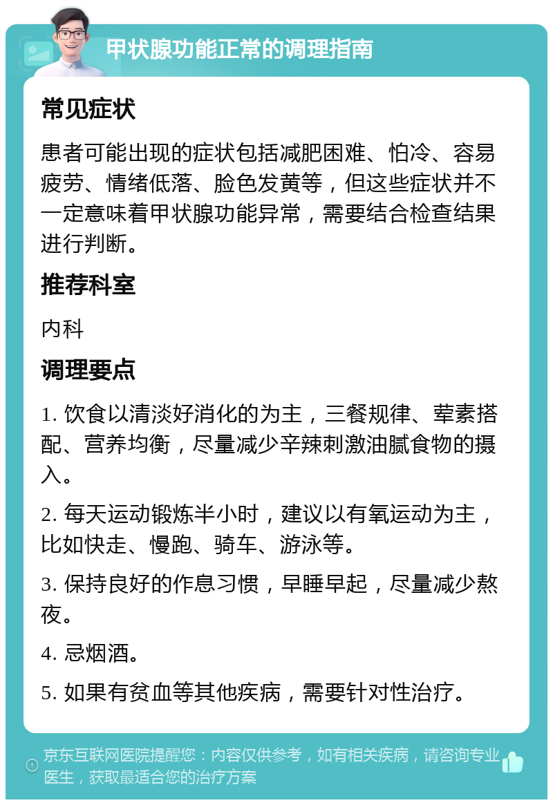 甲状腺功能正常的调理指南 常见症状 患者可能出现的症状包括减肥困难、怕冷、容易疲劳、情绪低落、脸色发黄等，但这些症状并不一定意味着甲状腺功能异常，需要结合检查结果进行判断。 推荐科室 内科 调理要点 1. 饮食以清淡好消化的为主，三餐规律、荤素搭配、营养均衡，尽量减少辛辣刺激油腻食物的摄入。 2. 每天运动锻炼半小时，建议以有氧运动为主，比如快走、慢跑、骑车、游泳等。 3. 保持良好的作息习惯，早睡早起，尽量减少熬夜。 4. 忌烟酒。 5. 如果有贫血等其他疾病，需要针对性治疗。