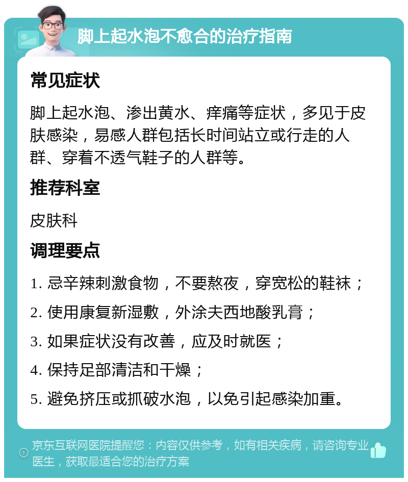 脚上起水泡不愈合的治疗指南 常见症状 脚上起水泡、渗出黄水、痒痛等症状，多见于皮肤感染，易感人群包括长时间站立或行走的人群、穿着不透气鞋子的人群等。 推荐科室 皮肤科 调理要点 1. 忌辛辣刺激食物，不要熬夜，穿宽松的鞋袜； 2. 使用康复新湿敷，外涂夫西地酸乳膏； 3. 如果症状没有改善，应及时就医； 4. 保持足部清洁和干燥； 5. 避免挤压或抓破水泡，以免引起感染加重。