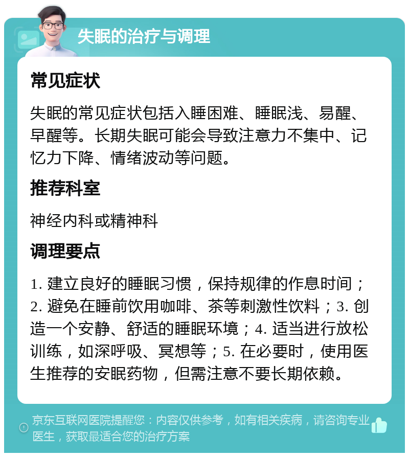 失眠的治疗与调理 常见症状 失眠的常见症状包括入睡困难、睡眠浅、易醒、早醒等。长期失眠可能会导致注意力不集中、记忆力下降、情绪波动等问题。 推荐科室 神经内科或精神科 调理要点 1. 建立良好的睡眠习惯，保持规律的作息时间；2. 避免在睡前饮用咖啡、茶等刺激性饮料；3. 创造一个安静、舒适的睡眠环境；4. 适当进行放松训练，如深呼吸、冥想等；5. 在必要时，使用医生推荐的安眠药物，但需注意不要长期依赖。