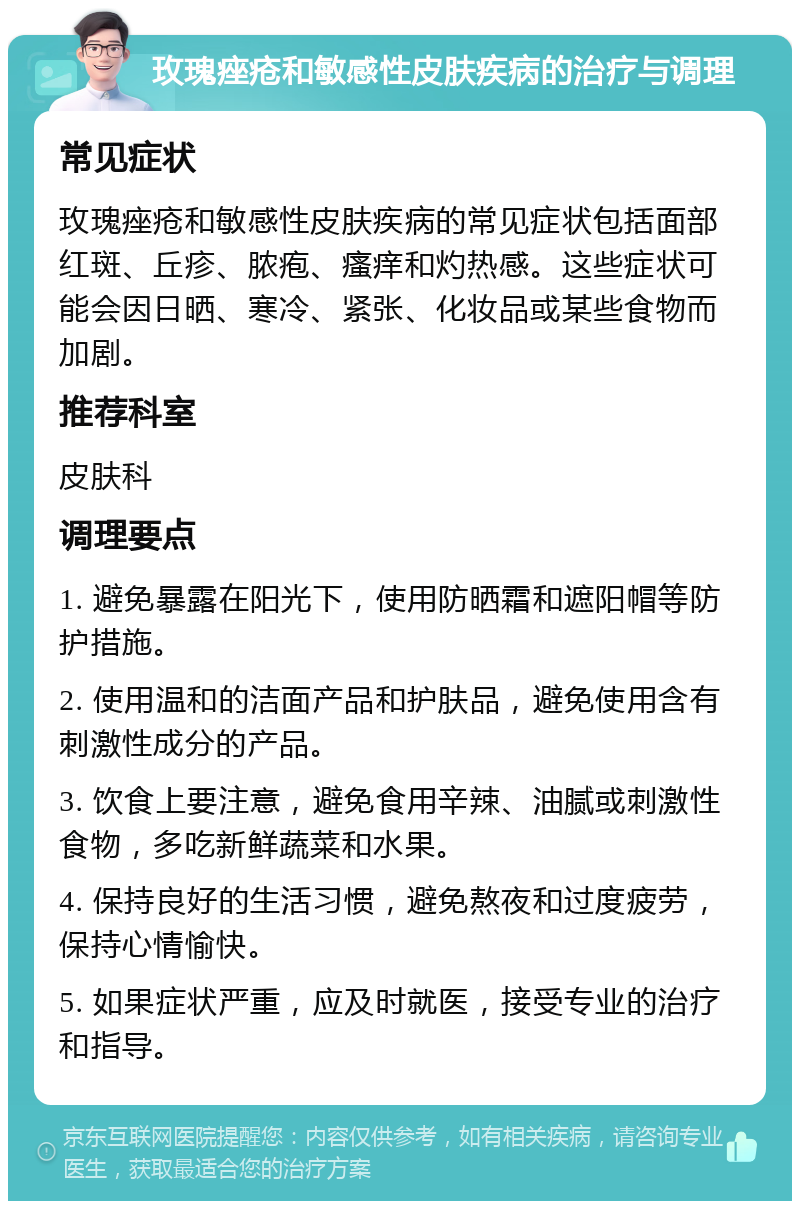 玫瑰痤疮和敏感性皮肤疾病的治疗与调理 常见症状 玫瑰痤疮和敏感性皮肤疾病的常见症状包括面部红斑、丘疹、脓疱、瘙痒和灼热感。这些症状可能会因日晒、寒冷、紧张、化妆品或某些食物而加剧。 推荐科室 皮肤科 调理要点 1. 避免暴露在阳光下，使用防晒霜和遮阳帽等防护措施。 2. 使用温和的洁面产品和护肤品，避免使用含有刺激性成分的产品。 3. 饮食上要注意，避免食用辛辣、油腻或刺激性食物，多吃新鲜蔬菜和水果。 4. 保持良好的生活习惯，避免熬夜和过度疲劳，保持心情愉快。 5. 如果症状严重，应及时就医，接受专业的治疗和指导。