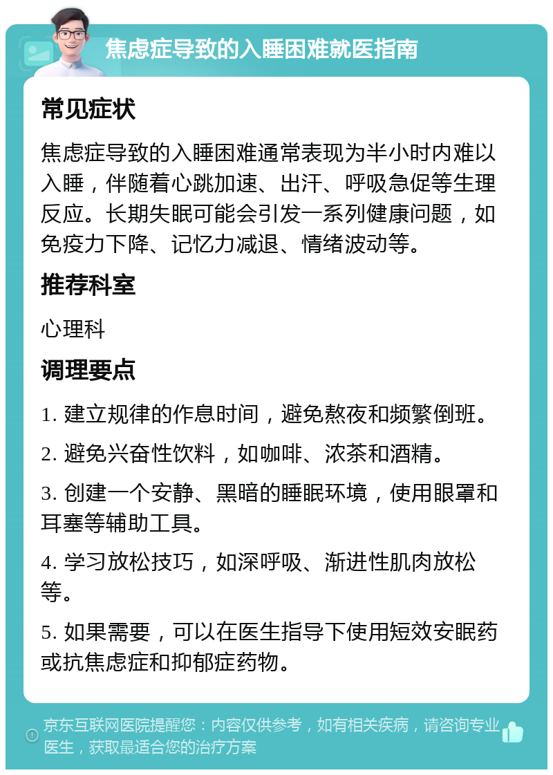 焦虑症导致的入睡困难就医指南 常见症状 焦虑症导致的入睡困难通常表现为半小时内难以入睡，伴随着心跳加速、出汗、呼吸急促等生理反应。长期失眠可能会引发一系列健康问题，如免疫力下降、记忆力减退、情绪波动等。 推荐科室 心理科 调理要点 1. 建立规律的作息时间，避免熬夜和频繁倒班。 2. 避免兴奋性饮料，如咖啡、浓茶和酒精。 3. 创建一个安静、黑暗的睡眠环境，使用眼罩和耳塞等辅助工具。 4. 学习放松技巧，如深呼吸、渐进性肌肉放松等。 5. 如果需要，可以在医生指导下使用短效安眠药或抗焦虑症和抑郁症药物。