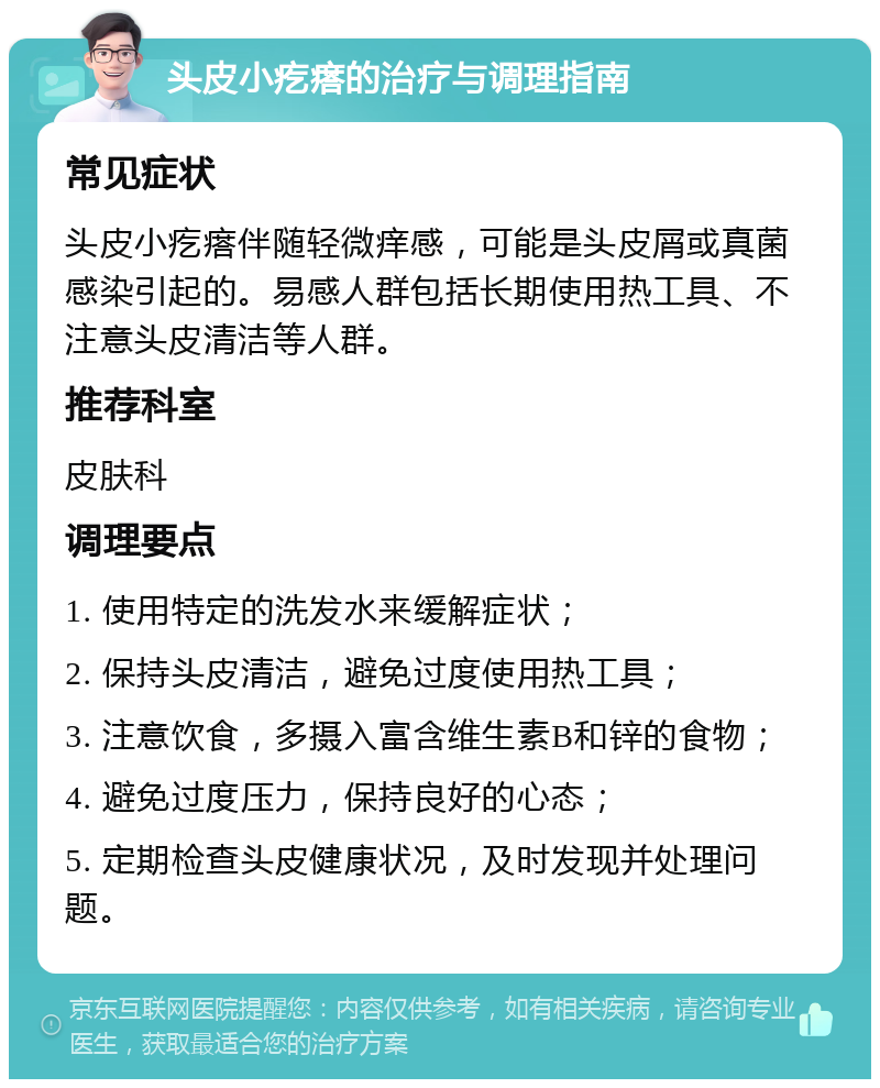 头皮小疙瘩的治疗与调理指南 常见症状 头皮小疙瘩伴随轻微痒感，可能是头皮屑或真菌感染引起的。易感人群包括长期使用热工具、不注意头皮清洁等人群。 推荐科室 皮肤科 调理要点 1. 使用特定的洗发水来缓解症状； 2. 保持头皮清洁，避免过度使用热工具； 3. 注意饮食，多摄入富含维生素B和锌的食物； 4. 避免过度压力，保持良好的心态； 5. 定期检查头皮健康状况，及时发现并处理问题。