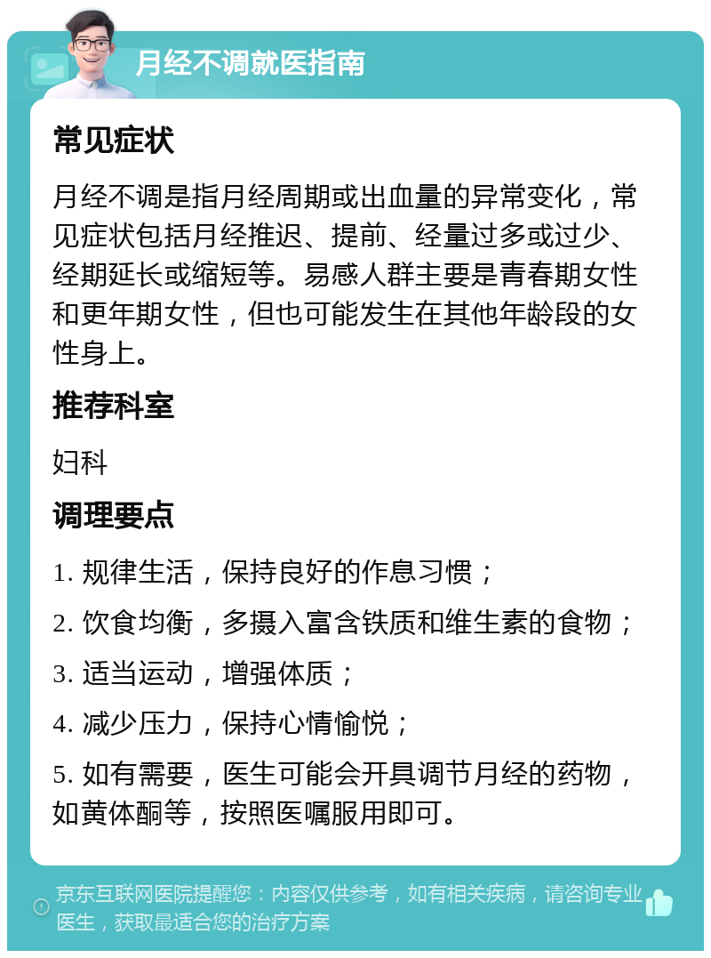 月经不调就医指南 常见症状 月经不调是指月经周期或出血量的异常变化，常见症状包括月经推迟、提前、经量过多或过少、经期延长或缩短等。易感人群主要是青春期女性和更年期女性，但也可能发生在其他年龄段的女性身上。 推荐科室 妇科 调理要点 1. 规律生活，保持良好的作息习惯； 2. 饮食均衡，多摄入富含铁质和维生素的食物； 3. 适当运动，增强体质； 4. 减少压力，保持心情愉悦； 5. 如有需要，医生可能会开具调节月经的药物，如黄体酮等，按照医嘱服用即可。