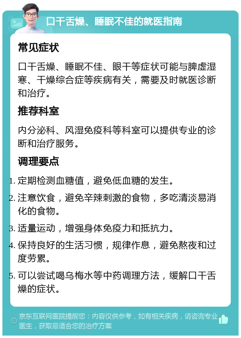 口干舌燥、睡眠不佳的就医指南 常见症状 口干舌燥、睡眠不佳、眼干等症状可能与脾虚湿寒、干燥综合症等疾病有关，需要及时就医诊断和治疗。 推荐科室 内分泌科、风湿免疫科等科室可以提供专业的诊断和治疗服务。 调理要点 定期检测血糖值，避免低血糖的发生。 注意饮食，避免辛辣刺激的食物，多吃清淡易消化的食物。 适量运动，增强身体免疫力和抵抗力。 保持良好的生活习惯，规律作息，避免熬夜和过度劳累。 可以尝试喝乌梅水等中药调理方法，缓解口干舌燥的症状。