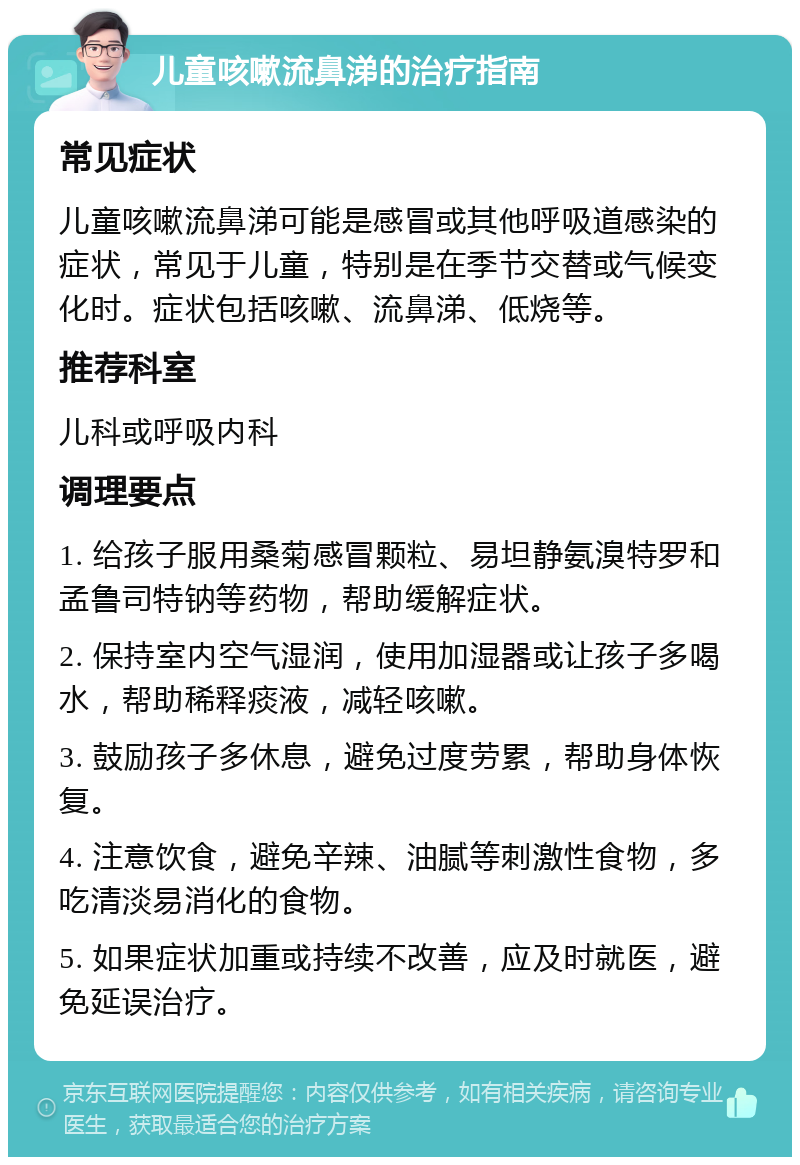 儿童咳嗽流鼻涕的治疗指南 常见症状 儿童咳嗽流鼻涕可能是感冒或其他呼吸道感染的症状，常见于儿童，特别是在季节交替或气候变化时。症状包括咳嗽、流鼻涕、低烧等。 推荐科室 儿科或呼吸内科 调理要点 1. 给孩子服用桑菊感冒颗粒、易坦静氨溴特罗和孟鲁司特钠等药物，帮助缓解症状。 2. 保持室内空气湿润，使用加湿器或让孩子多喝水，帮助稀释痰液，减轻咳嗽。 3. 鼓励孩子多休息，避免过度劳累，帮助身体恢复。 4. 注意饮食，避免辛辣、油腻等刺激性食物，多吃清淡易消化的食物。 5. 如果症状加重或持续不改善，应及时就医，避免延误治疗。