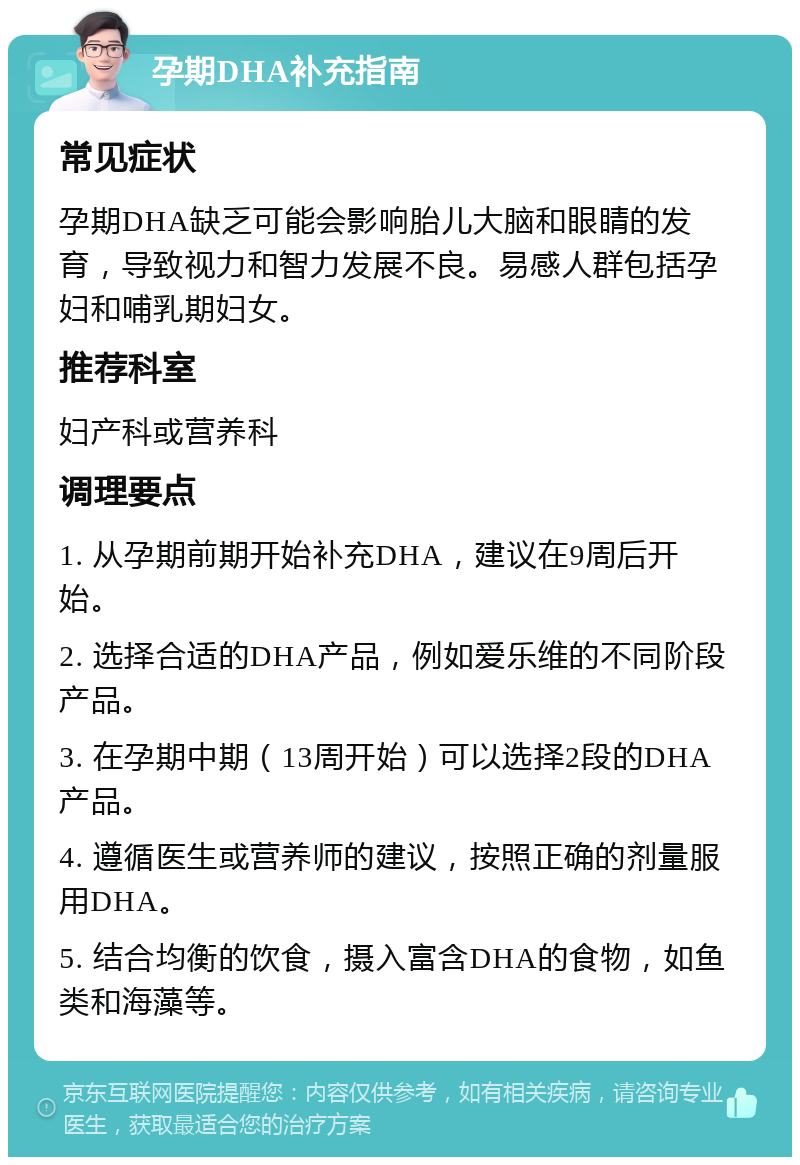 孕期DHA补充指南 常见症状 孕期DHA缺乏可能会影响胎儿大脑和眼睛的发育，导致视力和智力发展不良。易感人群包括孕妇和哺乳期妇女。 推荐科室 妇产科或营养科 调理要点 1. 从孕期前期开始补充DHA，建议在9周后开始。 2. 选择合适的DHA产品，例如爱乐维的不同阶段产品。 3. 在孕期中期（13周开始）可以选择2段的DHA产品。 4. 遵循医生或营养师的建议，按照正确的剂量服用DHA。 5. 结合均衡的饮食，摄入富含DHA的食物，如鱼类和海藻等。