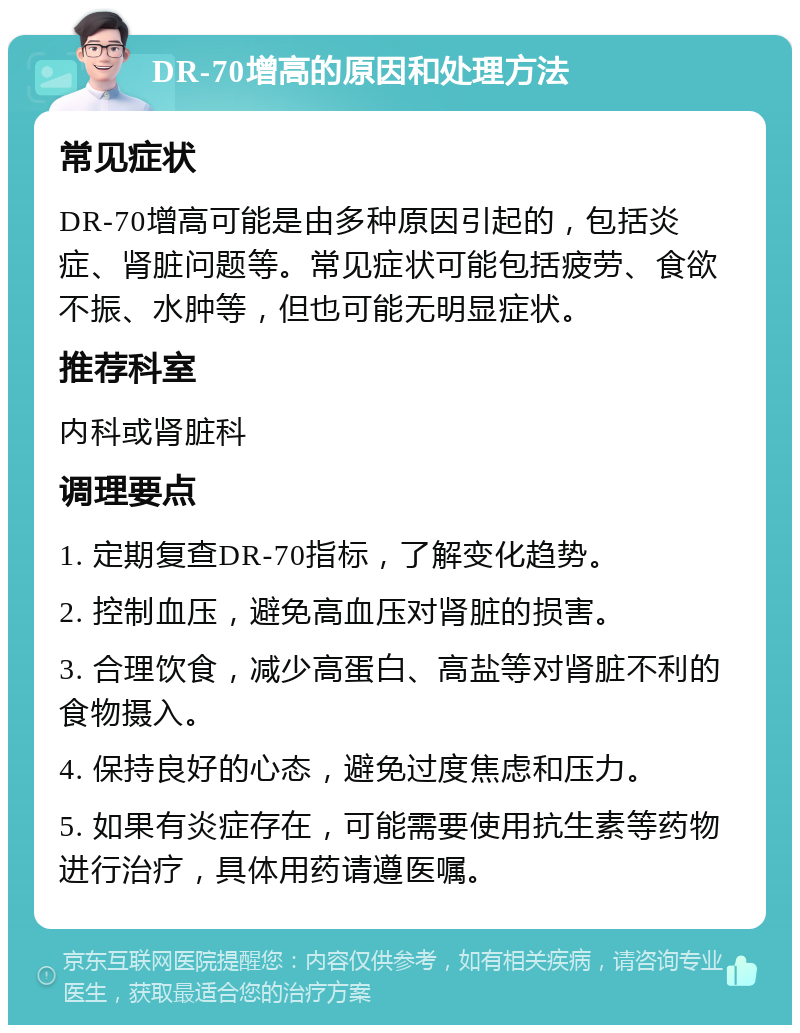 DR-70增高的原因和处理方法 常见症状 DR-70增高可能是由多种原因引起的，包括炎症、肾脏问题等。常见症状可能包括疲劳、食欲不振、水肿等，但也可能无明显症状。 推荐科室 内科或肾脏科 调理要点 1. 定期复查DR-70指标，了解变化趋势。 2. 控制血压，避免高血压对肾脏的损害。 3. 合理饮食，减少高蛋白、高盐等对肾脏不利的食物摄入。 4. 保持良好的心态，避免过度焦虑和压力。 5. 如果有炎症存在，可能需要使用抗生素等药物进行治疗，具体用药请遵医嘱。