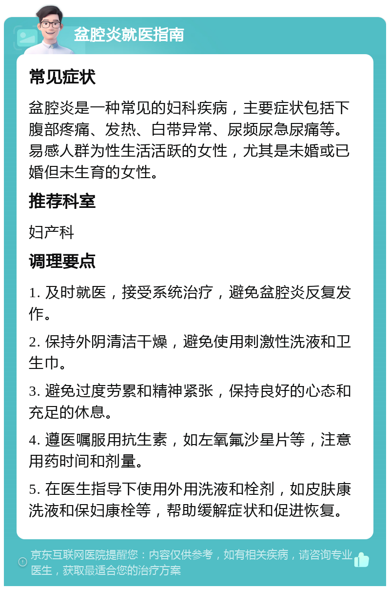 盆腔炎就医指南 常见症状 盆腔炎是一种常见的妇科疾病，主要症状包括下腹部疼痛、发热、白带异常、尿频尿急尿痛等。易感人群为性生活活跃的女性，尤其是未婚或已婚但未生育的女性。 推荐科室 妇产科 调理要点 1. 及时就医，接受系统治疗，避免盆腔炎反复发作。 2. 保持外阴清洁干燥，避免使用刺激性洗液和卫生巾。 3. 避免过度劳累和精神紧张，保持良好的心态和充足的休息。 4. 遵医嘱服用抗生素，如左氧氟沙星片等，注意用药时间和剂量。 5. 在医生指导下使用外用洗液和栓剂，如皮肤康洗液和保妇康栓等，帮助缓解症状和促进恢复。