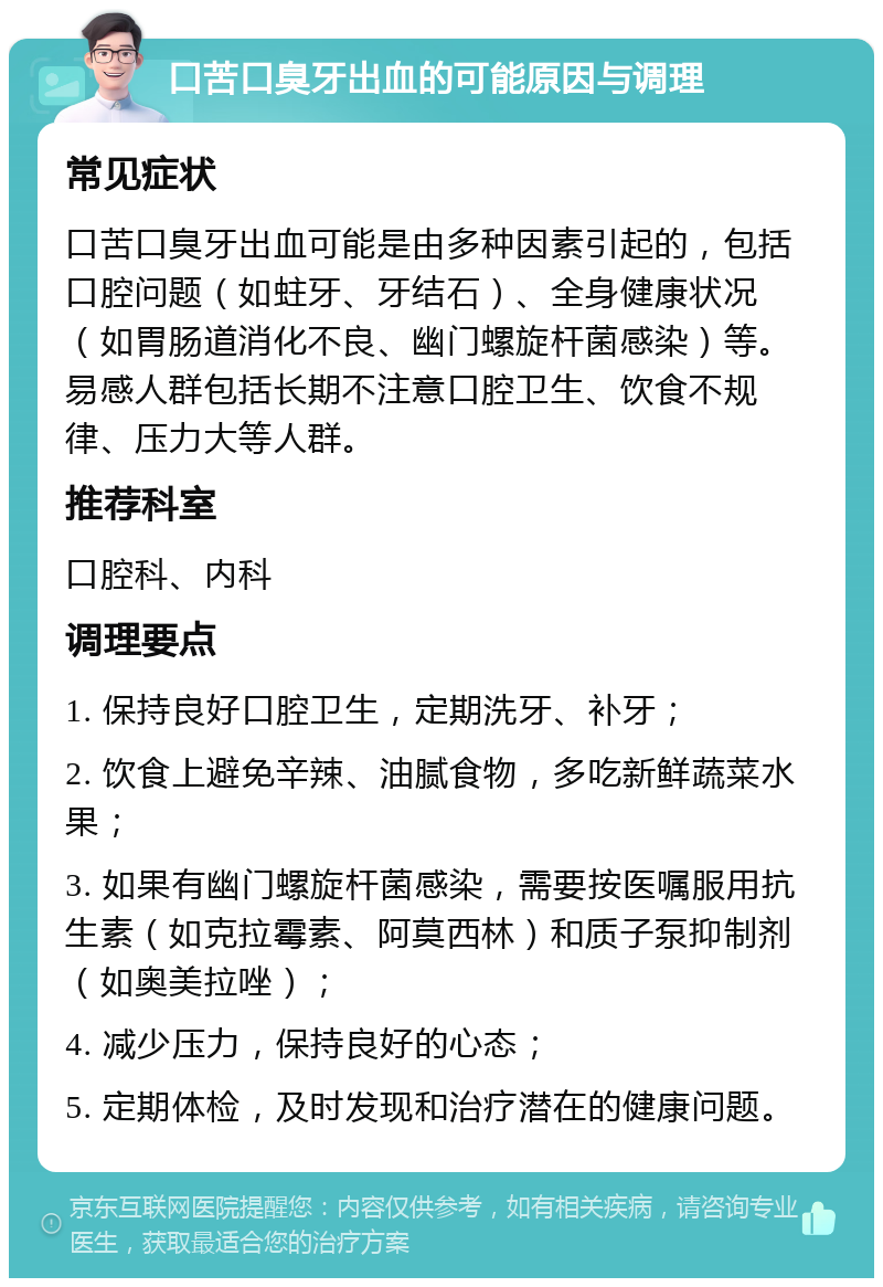 口苦口臭牙出血的可能原因与调理 常见症状 口苦口臭牙出血可能是由多种因素引起的，包括口腔问题（如蛀牙、牙结石）、全身健康状况（如胃肠道消化不良、幽门螺旋杆菌感染）等。易感人群包括长期不注意口腔卫生、饮食不规律、压力大等人群。 推荐科室 口腔科、内科 调理要点 1. 保持良好口腔卫生，定期洗牙、补牙； 2. 饮食上避免辛辣、油腻食物，多吃新鲜蔬菜水果； 3. 如果有幽门螺旋杆菌感染，需要按医嘱服用抗生素（如克拉霉素、阿莫西林）和质子泵抑制剂（如奥美拉唑）； 4. 减少压力，保持良好的心态； 5. 定期体检，及时发现和治疗潜在的健康问题。