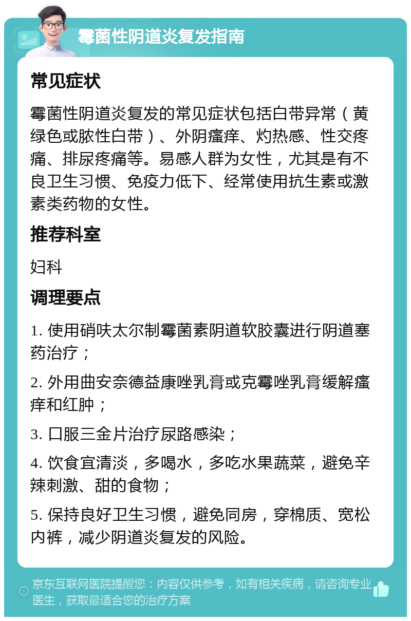 霉菌性阴道炎复发指南 常见症状 霉菌性阴道炎复发的常见症状包括白带异常（黄绿色或脓性白带）、外阴瘙痒、灼热感、性交疼痛、排尿疼痛等。易感人群为女性，尤其是有不良卫生习惯、免疫力低下、经常使用抗生素或激素类药物的女性。 推荐科室 妇科 调理要点 1. 使用硝呋太尔制霉菌素阴道软胶囊进行阴道塞药治疗； 2. 外用曲安奈德益康唑乳膏或克霉唑乳膏缓解瘙痒和红肿； 3. 口服三金片治疗尿路感染； 4. 饮食宜清淡，多喝水，多吃水果蔬菜，避免辛辣刺激、甜的食物； 5. 保持良好卫生习惯，避免同房，穿棉质、宽松内裤，减少阴道炎复发的风险。