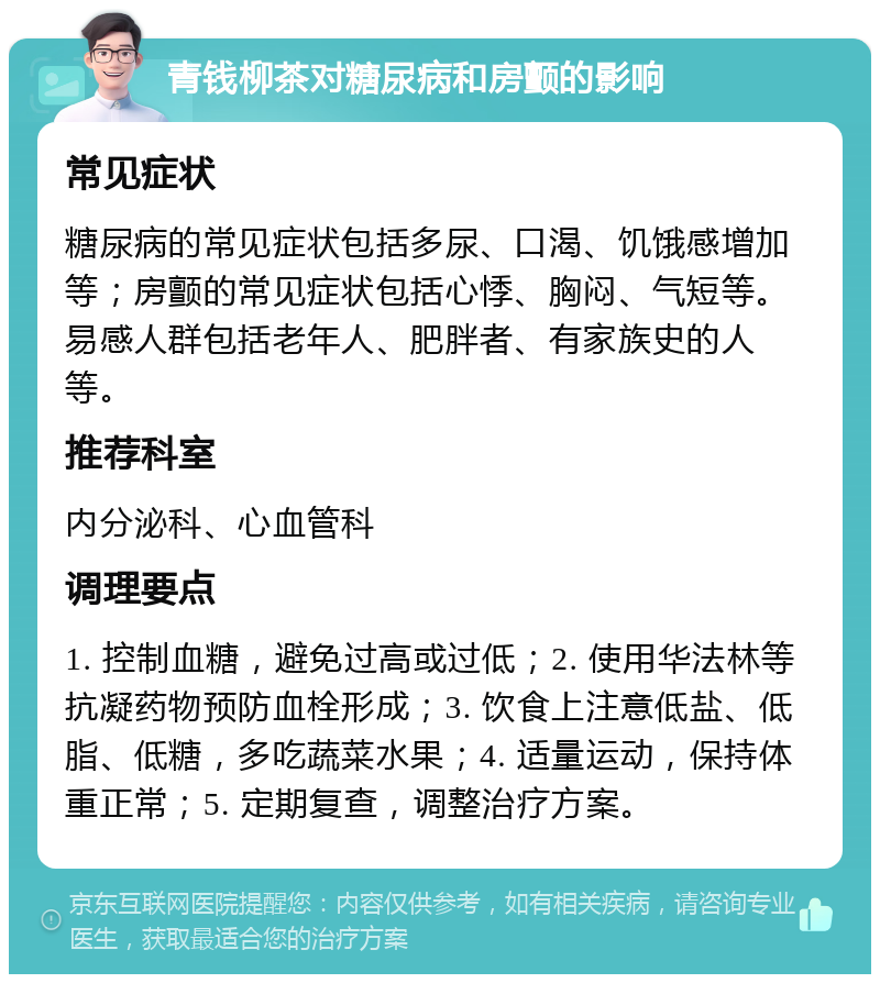 青钱柳茶对糖尿病和房颤的影响 常见症状 糖尿病的常见症状包括多尿、口渴、饥饿感增加等；房颤的常见症状包括心悸、胸闷、气短等。易感人群包括老年人、肥胖者、有家族史的人等。 推荐科室 内分泌科、心血管科 调理要点 1. 控制血糖，避免过高或过低；2. 使用华法林等抗凝药物预防血栓形成；3. 饮食上注意低盐、低脂、低糖，多吃蔬菜水果；4. 适量运动，保持体重正常；5. 定期复查，调整治疗方案。