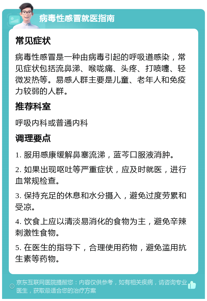 病毒性感冒就医指南 常见症状 病毒性感冒是一种由病毒引起的呼吸道感染，常见症状包括流鼻涕、喉咙痛、头疼、打喷嚏、轻微发热等。易感人群主要是儿童、老年人和免疫力较弱的人群。 推荐科室 呼吸内科或普通内科 调理要点 1. 服用感康缓解鼻塞流涕，蓝芩口服液消肿。 2. 如果出现呕吐等严重症状，应及时就医，进行血常规检查。 3. 保持充足的休息和水分摄入，避免过度劳累和受凉。 4. 饮食上应以清淡易消化的食物为主，避免辛辣刺激性食物。 5. 在医生的指导下，合理使用药物，避免滥用抗生素等药物。