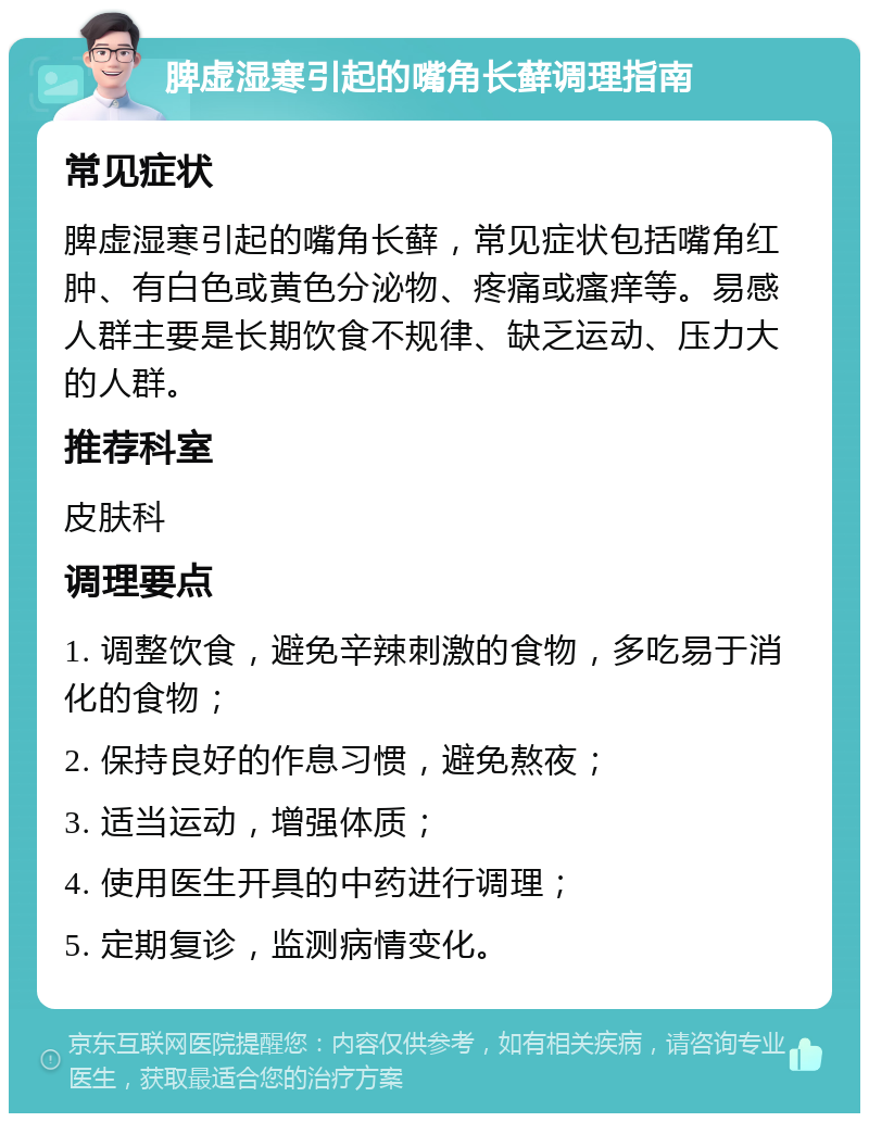 脾虚湿寒引起的嘴角长藓调理指南 常见症状 脾虚湿寒引起的嘴角长藓，常见症状包括嘴角红肿、有白色或黄色分泌物、疼痛或瘙痒等。易感人群主要是长期饮食不规律、缺乏运动、压力大的人群。 推荐科室 皮肤科 调理要点 1. 调整饮食，避免辛辣刺激的食物，多吃易于消化的食物； 2. 保持良好的作息习惯，避免熬夜； 3. 适当运动，增强体质； 4. 使用医生开具的中药进行调理； 5. 定期复诊，监测病情变化。