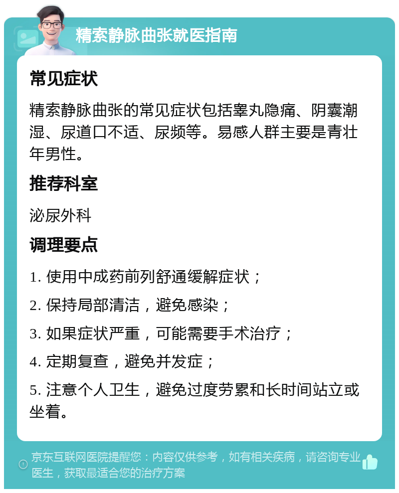 精索静脉曲张就医指南 常见症状 精索静脉曲张的常见症状包括睾丸隐痛、阴囊潮湿、尿道口不适、尿频等。易感人群主要是青壮年男性。 推荐科室 泌尿外科 调理要点 1. 使用中成药前列舒通缓解症状； 2. 保持局部清洁，避免感染； 3. 如果症状严重，可能需要手术治疗； 4. 定期复查，避免并发症； 5. 注意个人卫生，避免过度劳累和长时间站立或坐着。