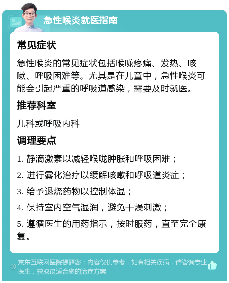 急性喉炎就医指南 常见症状 急性喉炎的常见症状包括喉咙疼痛、发热、咳嗽、呼吸困难等。尤其是在儿童中，急性喉炎可能会引起严重的呼吸道感染，需要及时就医。 推荐科室 儿科或呼吸内科 调理要点 1. 静滴激素以减轻喉咙肿胀和呼吸困难； 2. 进行雾化治疗以缓解咳嗽和呼吸道炎症； 3. 给予退烧药物以控制体温； 4. 保持室内空气湿润，避免干燥刺激； 5. 遵循医生的用药指示，按时服药，直至完全康复。