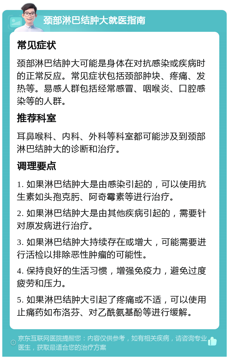 颈部淋巴结肿大就医指南 常见症状 颈部淋巴结肿大可能是身体在对抗感染或疾病时的正常反应。常见症状包括颈部肿块、疼痛、发热等。易感人群包括经常感冒、咽喉炎、口腔感染等的人群。 推荐科室 耳鼻喉科、内科、外科等科室都可能涉及到颈部淋巴结肿大的诊断和治疗。 调理要点 1. 如果淋巴结肿大是由感染引起的，可以使用抗生素如头孢克肟、阿奇霉素等进行治疗。 2. 如果淋巴结肿大是由其他疾病引起的，需要针对原发病进行治疗。 3. 如果淋巴结肿大持续存在或增大，可能需要进行活检以排除恶性肿瘤的可能性。 4. 保持良好的生活习惯，增强免疫力，避免过度疲劳和压力。 5. 如果淋巴结肿大引起了疼痛或不适，可以使用止痛药如布洛芬、对乙酰氨基酚等进行缓解。