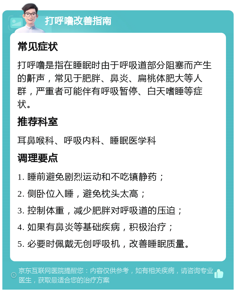 打呼噜改善指南 常见症状 打呼噜是指在睡眠时由于呼吸道部分阻塞而产生的鼾声，常见于肥胖、鼻炎、扁桃体肥大等人群，严重者可能伴有呼吸暂停、白天嗜睡等症状。 推荐科室 耳鼻喉科、呼吸内科、睡眠医学科 调理要点 1. 睡前避免剧烈运动和不吃镇静药； 2. 侧卧位入睡，避免枕头太高； 3. 控制体重，减少肥胖对呼吸道的压迫； 4. 如果有鼻炎等基础疾病，积极治疗； 5. 必要时佩戴无创呼吸机，改善睡眠质量。