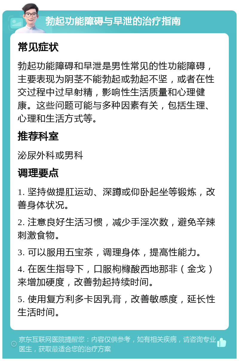 勃起功能障碍与早泄的治疗指南 常见症状 勃起功能障碍和早泄是男性常见的性功能障碍，主要表现为阴茎不能勃起或勃起不坚，或者在性交过程中过早射精，影响性生活质量和心理健康。这些问题可能与多种因素有关，包括生理、心理和生活方式等。 推荐科室 泌尿外科或男科 调理要点 1. 坚持做提肛运动、深蹲或仰卧起坐等锻炼，改善身体状况。 2. 注意良好生活习惯，减少手淫次数，避免辛辣刺激食物。 3. 可以服用五宝茶，调理身体，提高性能力。 4. 在医生指导下，口服枸橼酸西地那非（金戈）来增加硬度，改善勃起持续时间。 5. 使用复方利多卡因乳膏，改善敏感度，延长性生活时间。