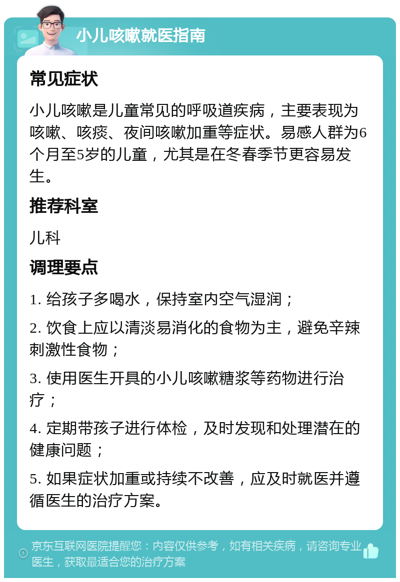 小儿咳嗽就医指南 常见症状 小儿咳嗽是儿童常见的呼吸道疾病，主要表现为咳嗽、咳痰、夜间咳嗽加重等症状。易感人群为6个月至5岁的儿童，尤其是在冬春季节更容易发生。 推荐科室 儿科 调理要点 1. 给孩子多喝水，保持室内空气湿润； 2. 饮食上应以清淡易消化的食物为主，避免辛辣刺激性食物； 3. 使用医生开具的小儿咳嗽糖浆等药物进行治疗； 4. 定期带孩子进行体检，及时发现和处理潜在的健康问题； 5. 如果症状加重或持续不改善，应及时就医并遵循医生的治疗方案。