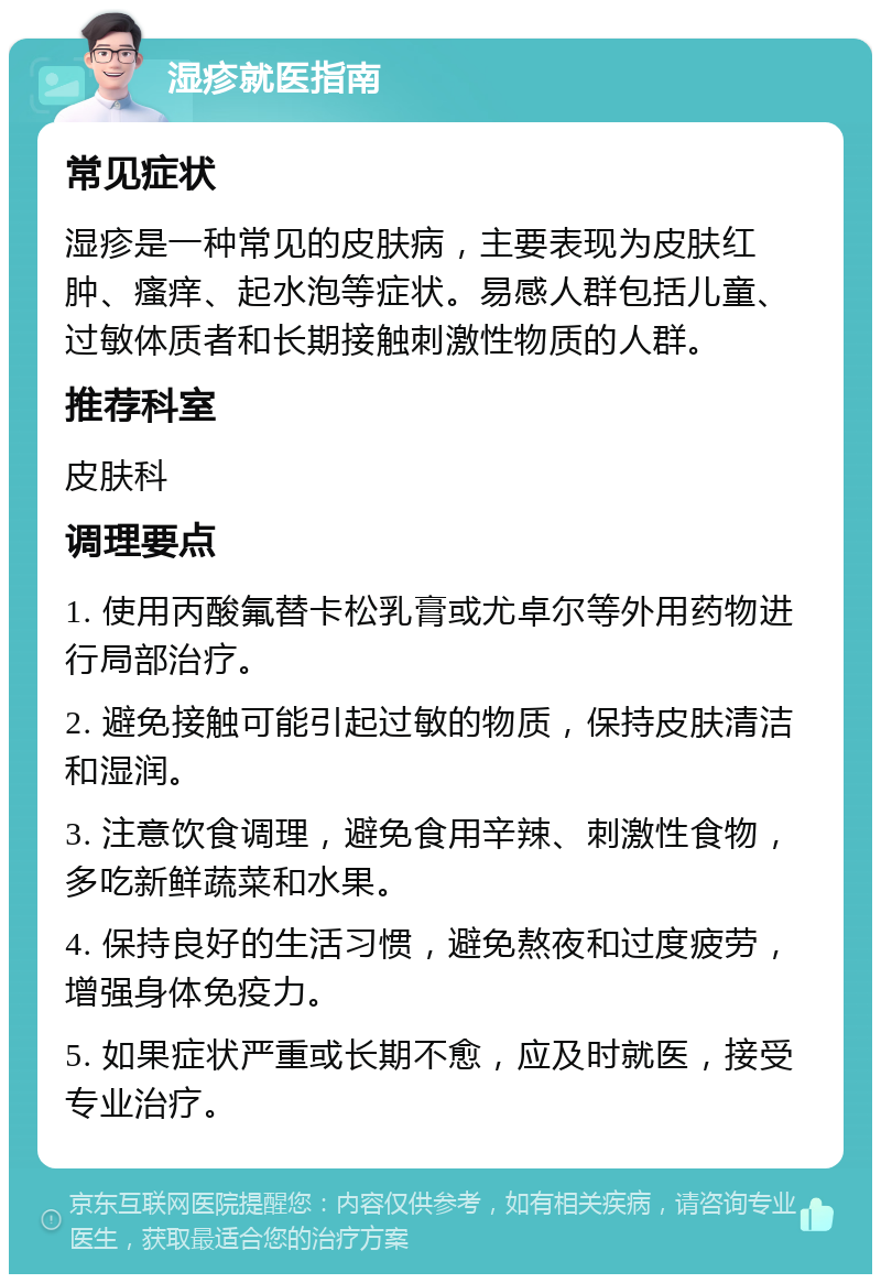 湿疹就医指南 常见症状 湿疹是一种常见的皮肤病，主要表现为皮肤红肿、瘙痒、起水泡等症状。易感人群包括儿童、过敏体质者和长期接触刺激性物质的人群。 推荐科室 皮肤科 调理要点 1. 使用丙酸氟替卡松乳膏或尤卓尔等外用药物进行局部治疗。 2. 避免接触可能引起过敏的物质，保持皮肤清洁和湿润。 3. 注意饮食调理，避免食用辛辣、刺激性食物，多吃新鲜蔬菜和水果。 4. 保持良好的生活习惯，避免熬夜和过度疲劳，增强身体免疫力。 5. 如果症状严重或长期不愈，应及时就医，接受专业治疗。