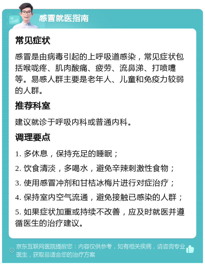 感冒就医指南 常见症状 感冒是由病毒引起的上呼吸道感染，常见症状包括喉咙疼、肌肉酸痛、疲劳、流鼻涕、打喷嚏等。易感人群主要是老年人、儿童和免疫力较弱的人群。 推荐科室 建议就诊于呼吸内科或普通内科。 调理要点 1. 多休息，保持充足的睡眠； 2. 饮食清淡，多喝水，避免辛辣刺激性食物； 3. 使用感冒冲剂和甘桔冰梅片进行对症治疗； 4. 保持室内空气流通，避免接触已感染的人群； 5. 如果症状加重或持续不改善，应及时就医并遵循医生的治疗建议。