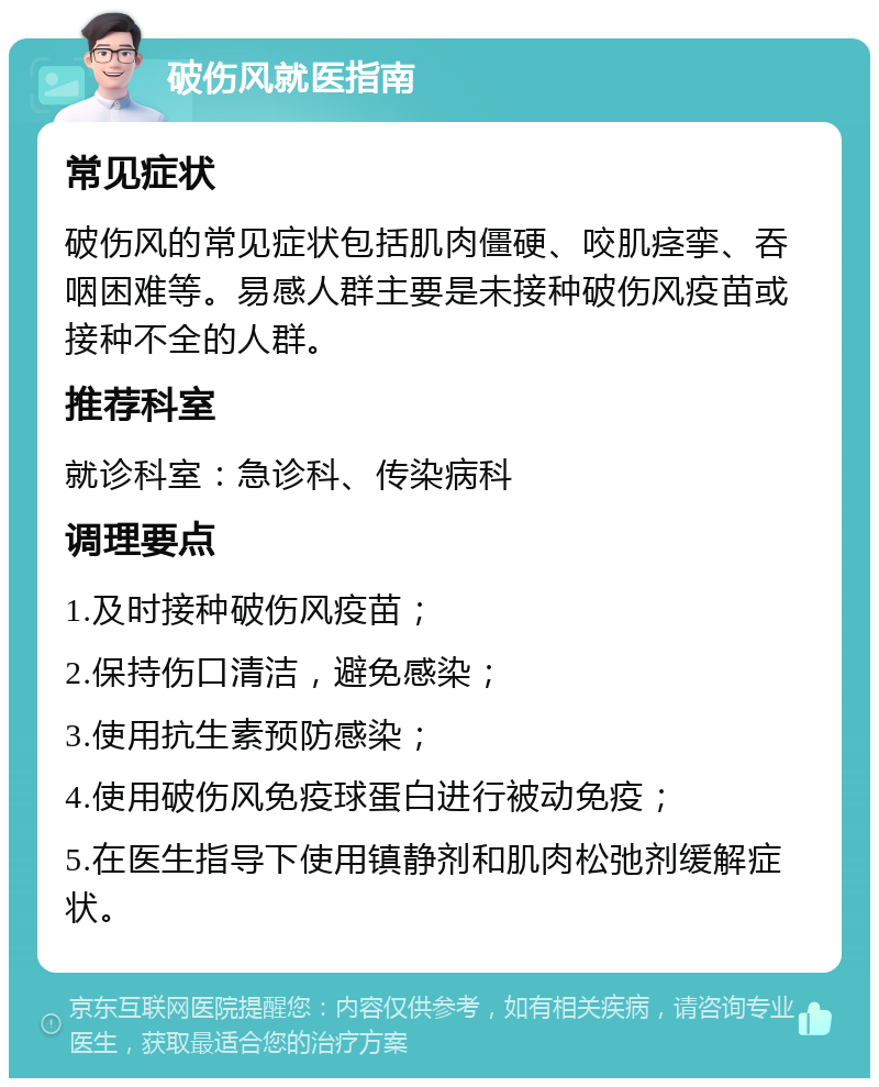 破伤风就医指南 常见症状 破伤风的常见症状包括肌肉僵硬、咬肌痉挛、吞咽困难等。易感人群主要是未接种破伤风疫苗或接种不全的人群。 推荐科室 就诊科室：急诊科、传染病科 调理要点 1.及时接种破伤风疫苗； 2.保持伤口清洁，避免感染； 3.使用抗生素预防感染； 4.使用破伤风免疫球蛋白进行被动免疫； 5.在医生指导下使用镇静剂和肌肉松弛剂缓解症状。