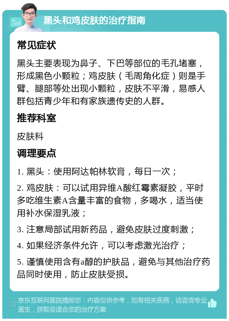 黑头和鸡皮肤的治疗指南 常见症状 黑头主要表现为鼻子、下巴等部位的毛孔堵塞，形成黑色小颗粒；鸡皮肤（毛周角化症）则是手臂、腿部等处出现小颗粒，皮肤不平滑，易感人群包括青少年和有家族遗传史的人群。 推荐科室 皮肤科 调理要点 1. 黑头：使用阿达帕林软膏，每日一次； 2. 鸡皮肤：可以试用异维A酸红霉素凝胶，平时多吃维生素A含量丰富的食物，多喝水，适当使用补水保湿乳液； 3. 注意局部试用新药品，避免皮肤过度刺激； 4. 如果经济条件允许，可以考虑激光治疗； 5. 谨慎使用含有a醇的护肤品，避免与其他治疗药品同时使用，防止皮肤受损。