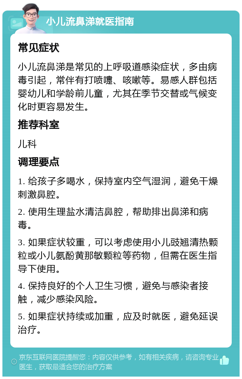 小儿流鼻涕就医指南 常见症状 小儿流鼻涕是常见的上呼吸道感染症状，多由病毒引起，常伴有打喷嚏、咳嗽等。易感人群包括婴幼儿和学龄前儿童，尤其在季节交替或气候变化时更容易发生。 推荐科室 儿科 调理要点 1. 给孩子多喝水，保持室内空气湿润，避免干燥刺激鼻腔。 2. 使用生理盐水清洁鼻腔，帮助排出鼻涕和病毒。 3. 如果症状较重，可以考虑使用小儿豉翘清热颗粒或小儿氨酚黄那敏颗粒等药物，但需在医生指导下使用。 4. 保持良好的个人卫生习惯，避免与感染者接触，减少感染风险。 5. 如果症状持续或加重，应及时就医，避免延误治疗。