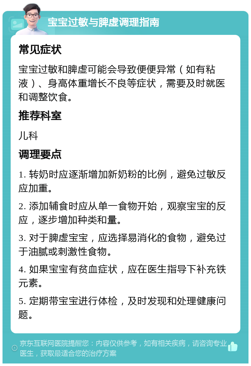 宝宝过敏与脾虚调理指南 常见症状 宝宝过敏和脾虚可能会导致便便异常（如有粘液）、身高体重增长不良等症状，需要及时就医和调整饮食。 推荐科室 儿科 调理要点 1. 转奶时应逐渐增加新奶粉的比例，避免过敏反应加重。 2. 添加辅食时应从单一食物开始，观察宝宝的反应，逐步增加种类和量。 3. 对于脾虚宝宝，应选择易消化的食物，避免过于油腻或刺激性食物。 4. 如果宝宝有贫血症状，应在医生指导下补充铁元素。 5. 定期带宝宝进行体检，及时发现和处理健康问题。