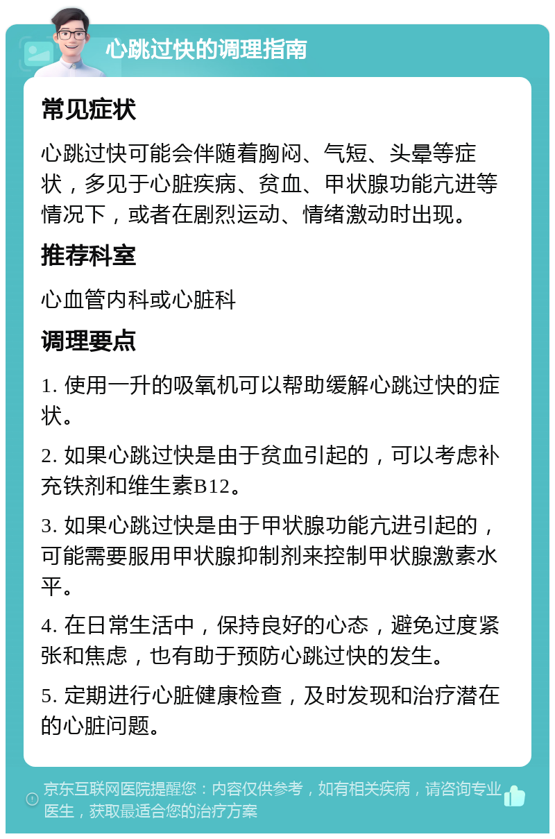 心跳过快的调理指南 常见症状 心跳过快可能会伴随着胸闷、气短、头晕等症状，多见于心脏疾病、贫血、甲状腺功能亢进等情况下，或者在剧烈运动、情绪激动时出现。 推荐科室 心血管内科或心脏科 调理要点 1. 使用一升的吸氧机可以帮助缓解心跳过快的症状。 2. 如果心跳过快是由于贫血引起的，可以考虑补充铁剂和维生素B12。 3. 如果心跳过快是由于甲状腺功能亢进引起的，可能需要服用甲状腺抑制剂来控制甲状腺激素水平。 4. 在日常生活中，保持良好的心态，避免过度紧张和焦虑，也有助于预防心跳过快的发生。 5. 定期进行心脏健康检查，及时发现和治疗潜在的心脏问题。