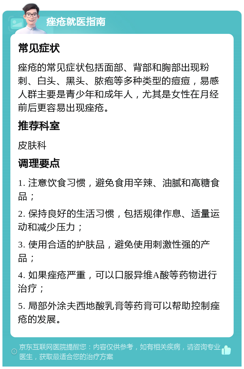 痤疮就医指南 常见症状 痤疮的常见症状包括面部、背部和胸部出现粉刺、白头、黑头、脓疱等多种类型的痘痘，易感人群主要是青少年和成年人，尤其是女性在月经前后更容易出现痤疮。 推荐科室 皮肤科 调理要点 1. 注意饮食习惯，避免食用辛辣、油腻和高糖食品； 2. 保持良好的生活习惯，包括规律作息、适量运动和减少压力； 3. 使用合适的护肤品，避免使用刺激性强的产品； 4. 如果痤疮严重，可以口服异维A酸等药物进行治疗； 5. 局部外涂夫西地酸乳膏等药膏可以帮助控制痤疮的发展。