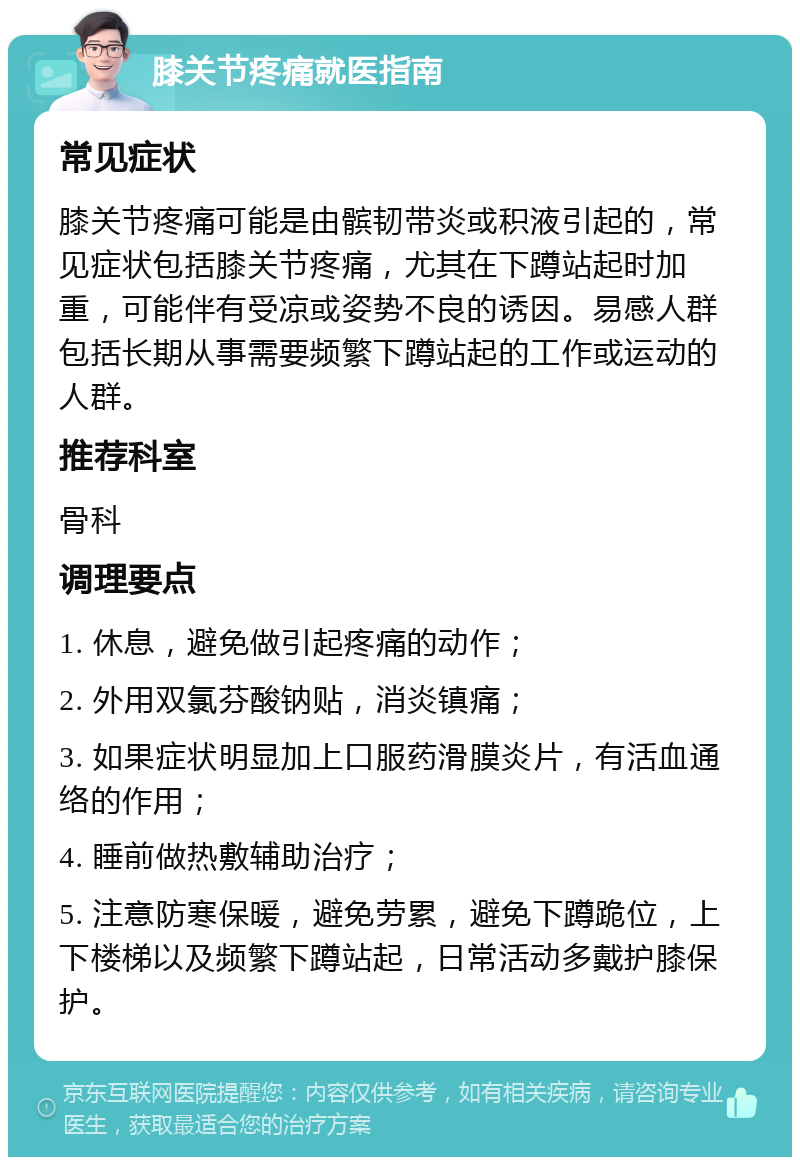 膝关节疼痛就医指南 常见症状 膝关节疼痛可能是由髌韧带炎或积液引起的，常见症状包括膝关节疼痛，尤其在下蹲站起时加重，可能伴有受凉或姿势不良的诱因。易感人群包括长期从事需要频繁下蹲站起的工作或运动的人群。 推荐科室 骨科 调理要点 1. 休息，避免做引起疼痛的动作； 2. 外用双氯芬酸钠贴，消炎镇痛； 3. 如果症状明显加上口服药滑膜炎片，有活血通络的作用； 4. 睡前做热敷辅助治疗； 5. 注意防寒保暖，避免劳累，避免下蹲跪位，上下楼梯以及频繁下蹲站起，日常活动多戴护膝保护。