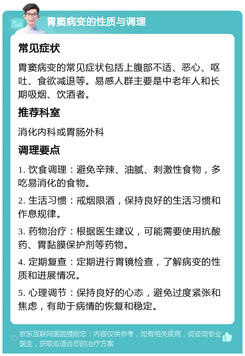 胃窦病变的性质与调理 常见症状 胃窦病变的常见症状包括上腹部不适、恶心、呕吐、食欲减退等。易感人群主要是中老年人和长期吸烟、饮酒者。 推荐科室 消化内科或胃肠外科 调理要点 1. 饮食调理：避免辛辣、油腻、刺激性食物，多吃易消化的食物。 2. 生活习惯：戒烟限酒，保持良好的生活习惯和作息规律。 3. 药物治疗：根据医生建议，可能需要使用抗酸药、胃黏膜保护剂等药物。 4. 定期复查：定期进行胃镜检查，了解病变的性质和进展情况。 5. 心理调节：保持良好的心态，避免过度紧张和焦虑，有助于病情的恢复和稳定。