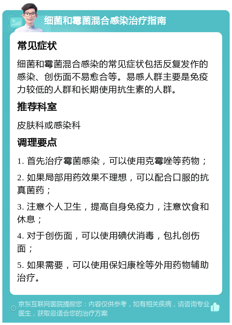 细菌和霉菌混合感染治疗指南 常见症状 细菌和霉菌混合感染的常见症状包括反复发作的感染、创伤面不易愈合等。易感人群主要是免疫力较低的人群和长期使用抗生素的人群。 推荐科室 皮肤科或感染科 调理要点 1. 首先治疗霉菌感染，可以使用克霉唑等药物； 2. 如果局部用药效果不理想，可以配合口服的抗真菌药； 3. 注意个人卫生，提高自身免疫力，注意饮食和休息； 4. 对于创伤面，可以使用碘伏消毒，包扎创伤面； 5. 如果需要，可以使用保妇康栓等外用药物辅助治疗。