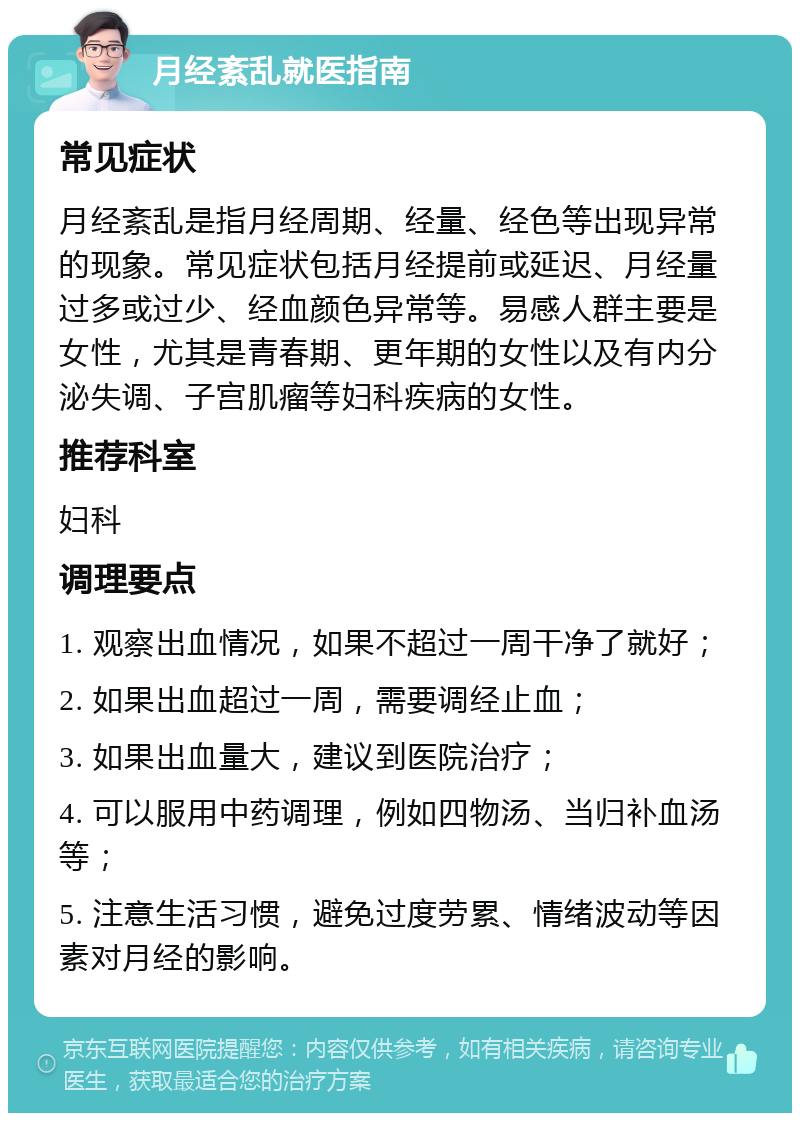 月经紊乱就医指南 常见症状 月经紊乱是指月经周期、经量、经色等出现异常的现象。常见症状包括月经提前或延迟、月经量过多或过少、经血颜色异常等。易感人群主要是女性，尤其是青春期、更年期的女性以及有内分泌失调、子宫肌瘤等妇科疾病的女性。 推荐科室 妇科 调理要点 1. 观察出血情况，如果不超过一周干净了就好； 2. 如果出血超过一周，需要调经止血； 3. 如果出血量大，建议到医院治疗； 4. 可以服用中药调理，例如四物汤、当归补血汤等； 5. 注意生活习惯，避免过度劳累、情绪波动等因素对月经的影响。