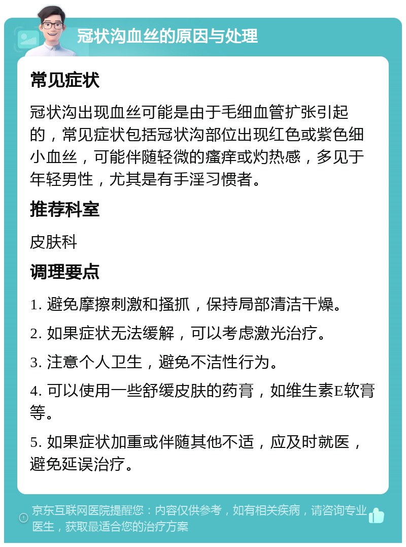 冠状沟血丝的原因与处理 常见症状 冠状沟出现血丝可能是由于毛细血管扩张引起的，常见症状包括冠状沟部位出现红色或紫色细小血丝，可能伴随轻微的瘙痒或灼热感，多见于年轻男性，尤其是有手淫习惯者。 推荐科室 皮肤科 调理要点 1. 避免摩擦刺激和搔抓，保持局部清洁干燥。 2. 如果症状无法缓解，可以考虑激光治疗。 3. 注意个人卫生，避免不洁性行为。 4. 可以使用一些舒缓皮肤的药膏，如维生素E软膏等。 5. 如果症状加重或伴随其他不适，应及时就医，避免延误治疗。