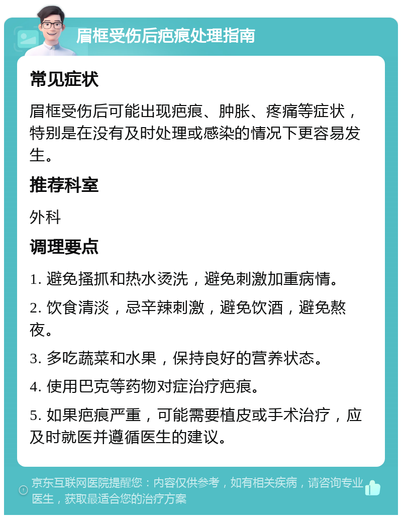 眉框受伤后疤痕处理指南 常见症状 眉框受伤后可能出现疤痕、肿胀、疼痛等症状，特别是在没有及时处理或感染的情况下更容易发生。 推荐科室 外科 调理要点 1. 避免搔抓和热水烫洗，避免刺激加重病情。 2. 饮食清淡，忌辛辣刺激，避免饮酒，避免熬夜。 3. 多吃蔬菜和水果，保持良好的营养状态。 4. 使用巴克等药物对症治疗疤痕。 5. 如果疤痕严重，可能需要植皮或手术治疗，应及时就医并遵循医生的建议。