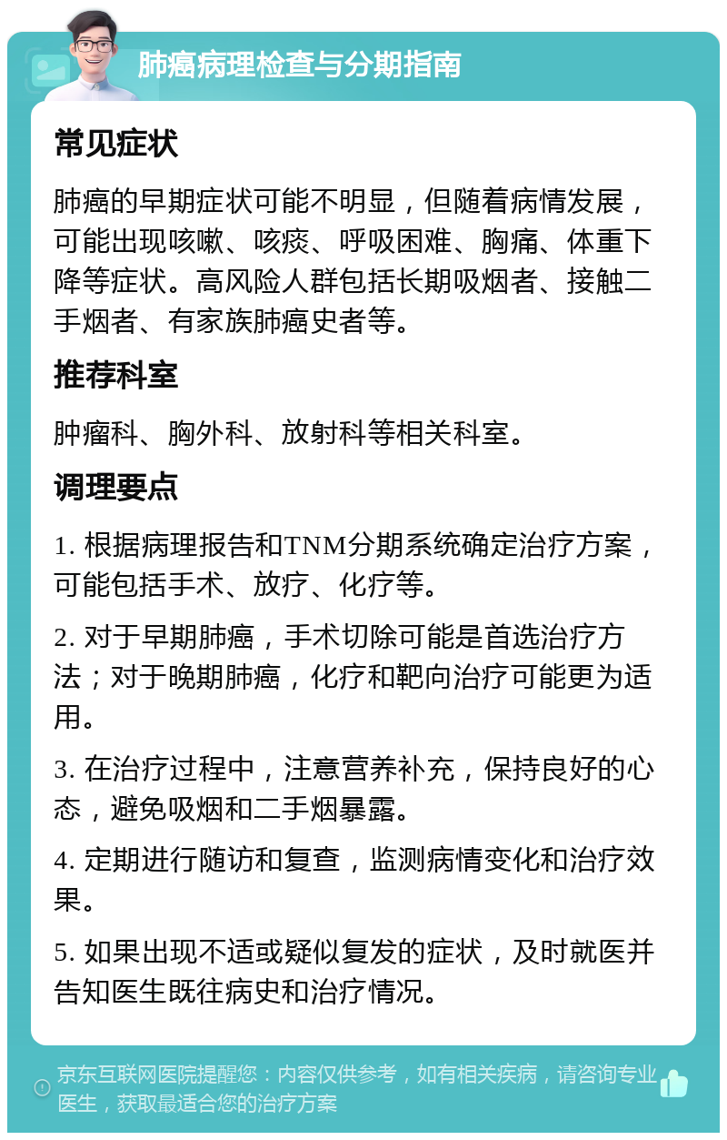 肺癌病理检查与分期指南 常见症状 肺癌的早期症状可能不明显，但随着病情发展，可能出现咳嗽、咳痰、呼吸困难、胸痛、体重下降等症状。高风险人群包括长期吸烟者、接触二手烟者、有家族肺癌史者等。 推荐科室 肿瘤科、胸外科、放射科等相关科室。 调理要点 1. 根据病理报告和TNM分期系统确定治疗方案，可能包括手术、放疗、化疗等。 2. 对于早期肺癌，手术切除可能是首选治疗方法；对于晚期肺癌，化疗和靶向治疗可能更为适用。 3. 在治疗过程中，注意营养补充，保持良好的心态，避免吸烟和二手烟暴露。 4. 定期进行随访和复查，监测病情变化和治疗效果。 5. 如果出现不适或疑似复发的症状，及时就医并告知医生既往病史和治疗情况。