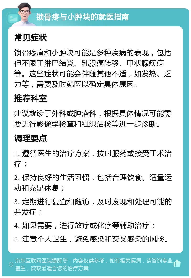 锁骨疼与小肿块的就医指南 常见症状 锁骨疼痛和小肿块可能是多种疾病的表现，包括但不限于淋巴结炎、乳腺癌转移、甲状腺疾病等。这些症状可能会伴随其他不适，如发热、乏力等，需要及时就医以确定具体原因。 推荐科室 建议就诊于外科或肿瘤科，根据具体情况可能需要进行影像学检查和组织活检等进一步诊断。 调理要点 1. 遵循医生的治疗方案，按时服药或接受手术治疗； 2. 保持良好的生活习惯，包括合理饮食、适量运动和充足休息； 3. 定期进行复查和随访，及时发现和处理可能的并发症； 4. 如果需要，进行放疗或化疗等辅助治疗； 5. 注意个人卫生，避免感染和交叉感染的风险。