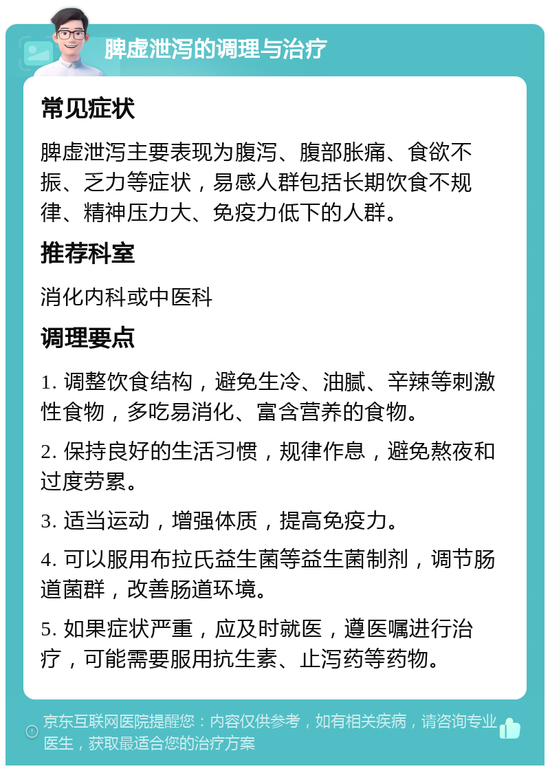 脾虚泄泻的调理与治疗 常见症状 脾虚泄泻主要表现为腹泻、腹部胀痛、食欲不振、乏力等症状，易感人群包括长期饮食不规律、精神压力大、免疫力低下的人群。 推荐科室 消化内科或中医科 调理要点 1. 调整饮食结构，避免生冷、油腻、辛辣等刺激性食物，多吃易消化、富含营养的食物。 2. 保持良好的生活习惯，规律作息，避免熬夜和过度劳累。 3. 适当运动，增强体质，提高免疫力。 4. 可以服用布拉氏益生菌等益生菌制剂，调节肠道菌群，改善肠道环境。 5. 如果症状严重，应及时就医，遵医嘱进行治疗，可能需要服用抗生素、止泻药等药物。