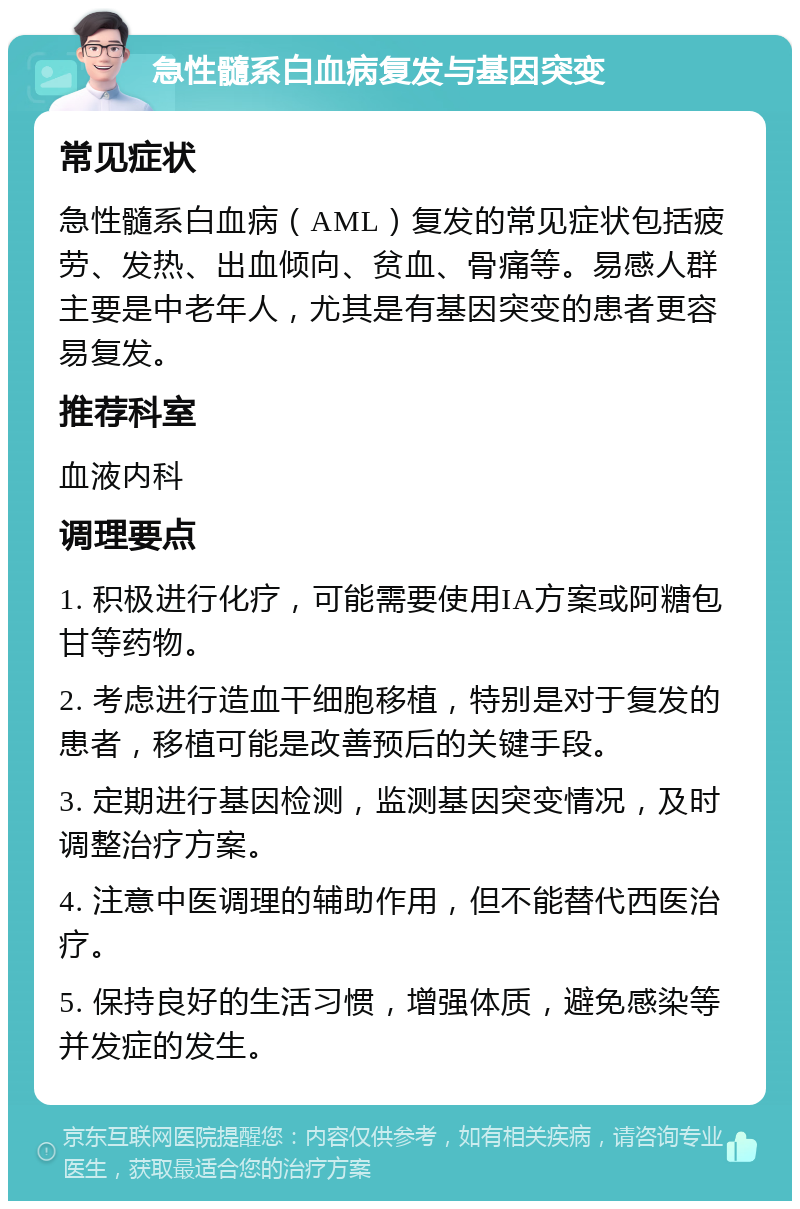 急性髓系白血病复发与基因突变 常见症状 急性髓系白血病（AML）复发的常见症状包括疲劳、发热、出血倾向、贫血、骨痛等。易感人群主要是中老年人，尤其是有基因突变的患者更容易复发。 推荐科室 血液内科 调理要点 1. 积极进行化疗，可能需要使用IA方案或阿糖包甘等药物。 2. 考虑进行造血干细胞移植，特别是对于复发的患者，移植可能是改善预后的关键手段。 3. 定期进行基因检测，监测基因突变情况，及时调整治疗方案。 4. 注意中医调理的辅助作用，但不能替代西医治疗。 5. 保持良好的生活习惯，增强体质，避免感染等并发症的发生。