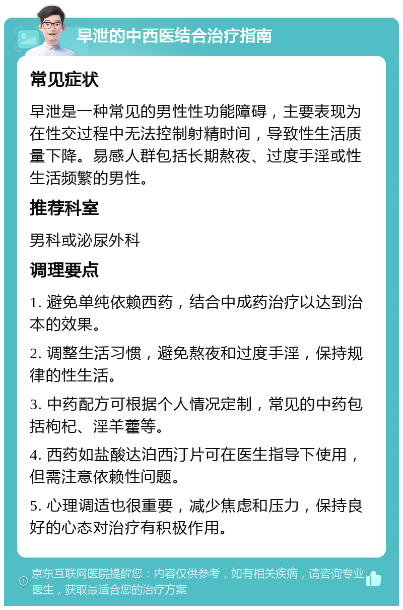 早泄的中西医结合治疗指南 常见症状 早泄是一种常见的男性性功能障碍，主要表现为在性交过程中无法控制射精时间，导致性生活质量下降。易感人群包括长期熬夜、过度手淫或性生活频繁的男性。 推荐科室 男科或泌尿外科 调理要点 1. 避免单纯依赖西药，结合中成药治疗以达到治本的效果。 2. 调整生活习惯，避免熬夜和过度手淫，保持规律的性生活。 3. 中药配方可根据个人情况定制，常见的中药包括枸杞、淫羊藿等。 4. 西药如盐酸达泊西汀片可在医生指导下使用，但需注意依赖性问题。 5. 心理调适也很重要，减少焦虑和压力，保持良好的心态对治疗有积极作用。