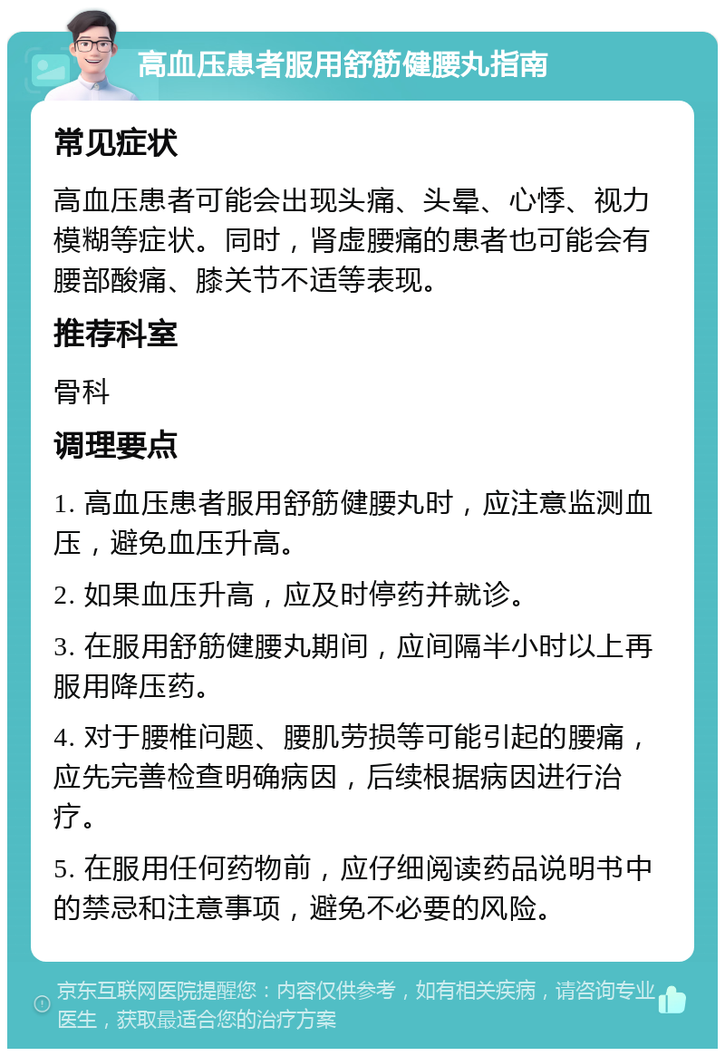 高血压患者服用舒筋健腰丸指南 常见症状 高血压患者可能会出现头痛、头晕、心悸、视力模糊等症状。同时，肾虚腰痛的患者也可能会有腰部酸痛、膝关节不适等表现。 推荐科室 骨科 调理要点 1. 高血压患者服用舒筋健腰丸时，应注意监测血压，避免血压升高。 2. 如果血压升高，应及时停药并就诊。 3. 在服用舒筋健腰丸期间，应间隔半小时以上再服用降压药。 4. 对于腰椎问题、腰肌劳损等可能引起的腰痛，应先完善检查明确病因，后续根据病因进行治疗。 5. 在服用任何药物前，应仔细阅读药品说明书中的禁忌和注意事项，避免不必要的风险。