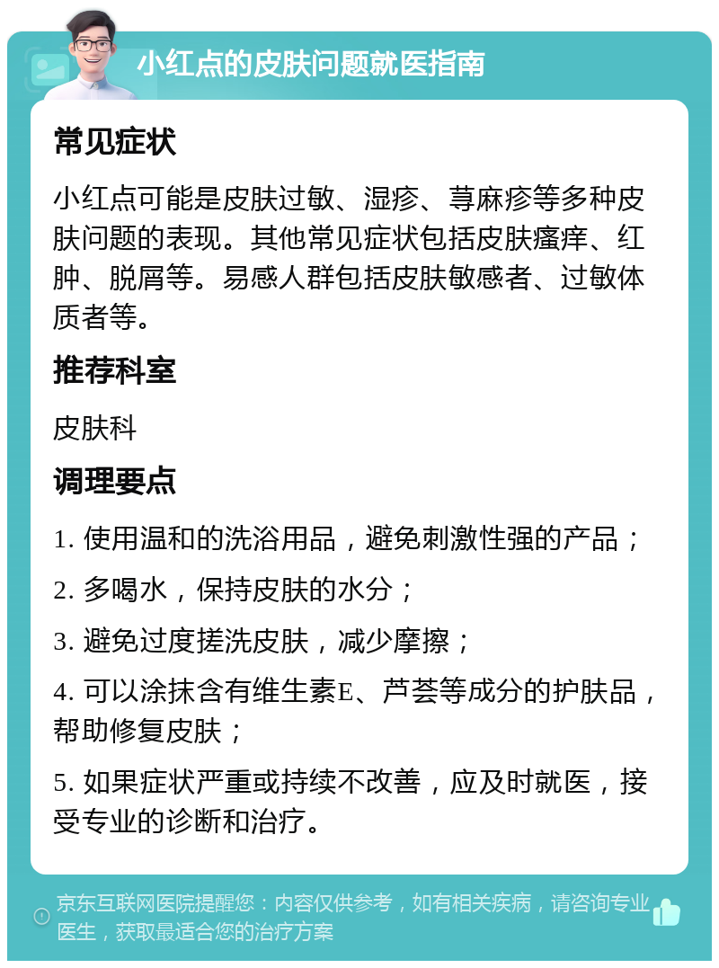 小红点的皮肤问题就医指南 常见症状 小红点可能是皮肤过敏、湿疹、荨麻疹等多种皮肤问题的表现。其他常见症状包括皮肤瘙痒、红肿、脱屑等。易感人群包括皮肤敏感者、过敏体质者等。 推荐科室 皮肤科 调理要点 1. 使用温和的洗浴用品，避免刺激性强的产品； 2. 多喝水，保持皮肤的水分； 3. 避免过度搓洗皮肤，减少摩擦； 4. 可以涂抹含有维生素E、芦荟等成分的护肤品，帮助修复皮肤； 5. 如果症状严重或持续不改善，应及时就医，接受专业的诊断和治疗。