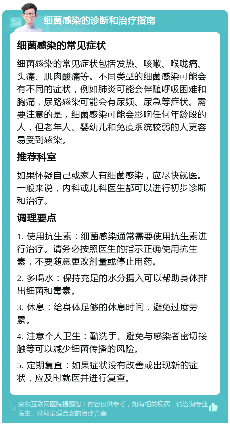 细菌感染的诊断和治疗指南 细菌感染的常见症状 细菌感染的常见症状包括发热、咳嗽、喉咙痛、头痛、肌肉酸痛等。不同类型的细菌感染可能会有不同的症状，例如肺炎可能会伴随呼吸困难和胸痛，尿路感染可能会有尿频、尿急等症状。需要注意的是，细菌感染可能会影响任何年龄段的人，但老年人、婴幼儿和免疫系统较弱的人更容易受到感染。 推荐科室 如果怀疑自己或家人有细菌感染，应尽快就医。一般来说，内科或儿科医生都可以进行初步诊断和治疗。 调理要点 1. 使用抗生素：细菌感染通常需要使用抗生素进行治疗。请务必按照医生的指示正确使用抗生素，不要随意更改剂量或停止用药。 2. 多喝水：保持充足的水分摄入可以帮助身体排出细菌和毒素。 3. 休息：给身体足够的休息时间，避免过度劳累。 4. 注意个人卫生：勤洗手、避免与感染者密切接触等可以减少细菌传播的风险。 5. 定期复查：如果症状没有改善或出现新的症状，应及时就医并进行复查。