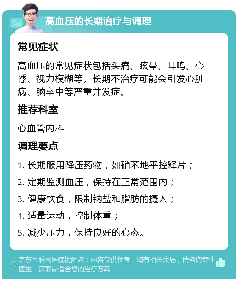 高血压的长期治疗与调理 常见症状 高血压的常见症状包括头痛、眩晕、耳鸣、心悸、视力模糊等。长期不治疗可能会引发心脏病、脑卒中等严重并发症。 推荐科室 心血管内科 调理要点 1. 长期服用降压药物，如硝苯地平控释片； 2. 定期监测血压，保持在正常范围内； 3. 健康饮食，限制钠盐和脂肪的摄入； 4. 适量运动，控制体重； 5. 减少压力，保持良好的心态。