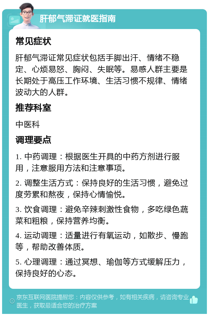 肝郁气滞证就医指南 常见症状 肝郁气滞证常见症状包括手脚出汗、情绪不稳定、心烦易怒、胸闷、失眠等。易感人群主要是长期处于高压工作环境、生活习惯不规律、情绪波动大的人群。 推荐科室 中医科 调理要点 1. 中药调理：根据医生开具的中药方剂进行服用，注意服用方法和注意事项。 2. 调整生活方式：保持良好的生活习惯，避免过度劳累和熬夜，保持心情愉悦。 3. 饮食调理：避免辛辣刺激性食物，多吃绿色蔬菜和粗粮，保持营养均衡。 4. 运动调理：适量进行有氧运动，如散步、慢跑等，帮助改善体质。 5. 心理调理：通过冥想、瑜伽等方式缓解压力，保持良好的心态。